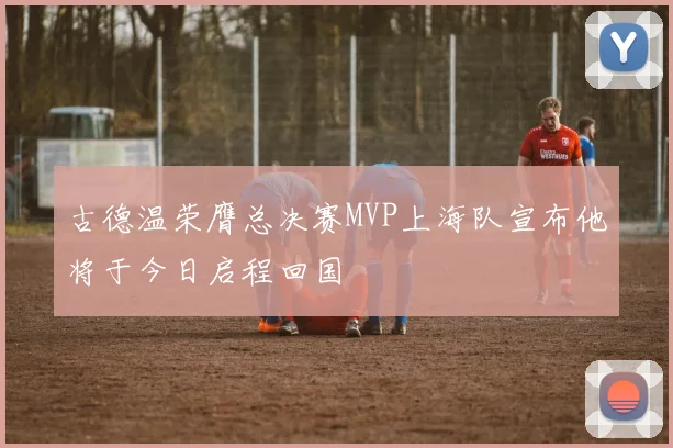 古德温荣膺总决赛MVP上海队宣布他将于今日启程回国
