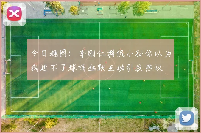 今日趣图：李刚仁调侃小孙你以为我进不了球吗幽默互动引发热议