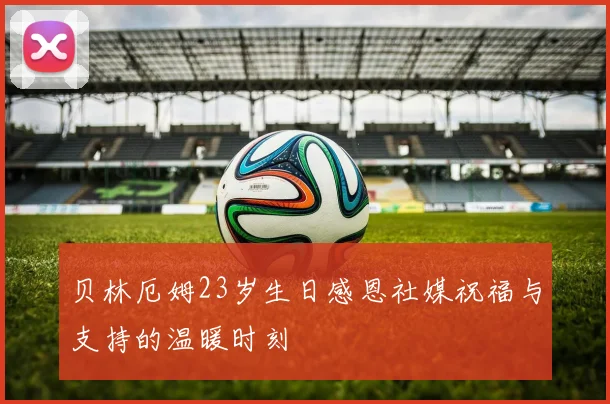 贝林厄姆23岁生日感恩社媒祝福与支持的温暖时刻