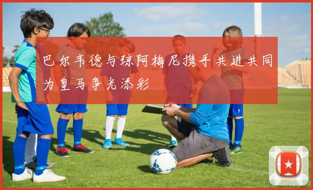 巴尔韦德与琼阿梅尼携手共进共同为皇马争光添彩