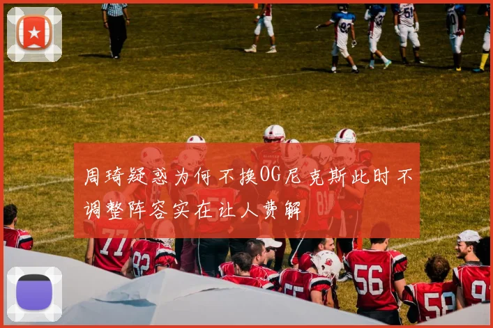 周琦疑惑为何不换OG尼克斯此时不调整阵容实在让人费解