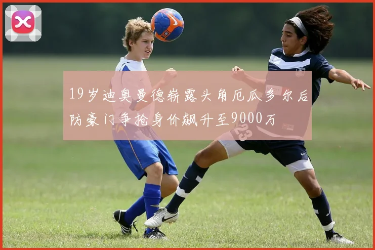 19岁迪奥曼德崭露头角厄瓜多尔后防豪门争抢身价飙升至9000万