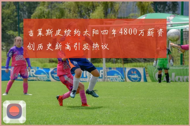 吉莱斯皮续约太阳四年4800万薪资创历史新高引发热议
