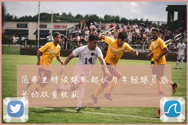 范弗里特谈球队起伏与年轻球员成长的双重收获