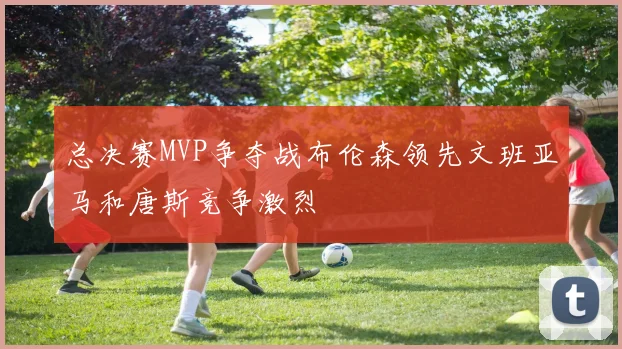 总决赛MVP争夺战布伦森领先文班亚马和唐斯竞争激烈