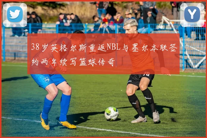 38岁英格尔斯重返NBL与墨尔本联签约两年续写篮球传奇
