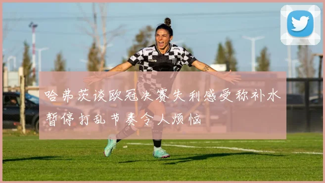 哈弗茨谈欧冠决赛失利感受称补水暂停打乱节奏令人烦恼
