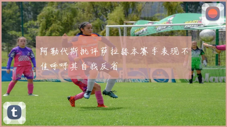 阿勒代斯批评萨拉赫本赛季表现不佳呼吁其自我反省