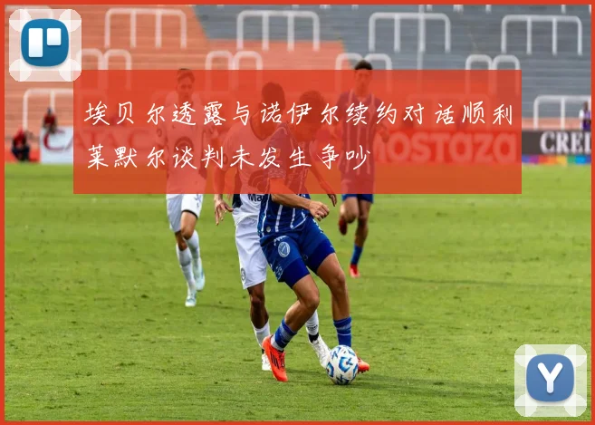 埃贝尔透露与诺伊尔续约对话顺利莱默尔谈判未发生争吵