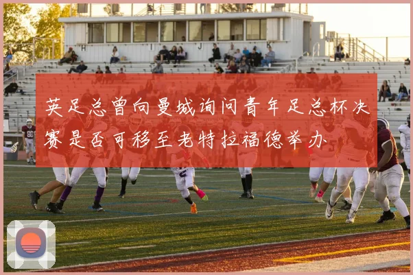英足总曾向曼城询问青年足总杯决赛是否可移至老特拉福德举办