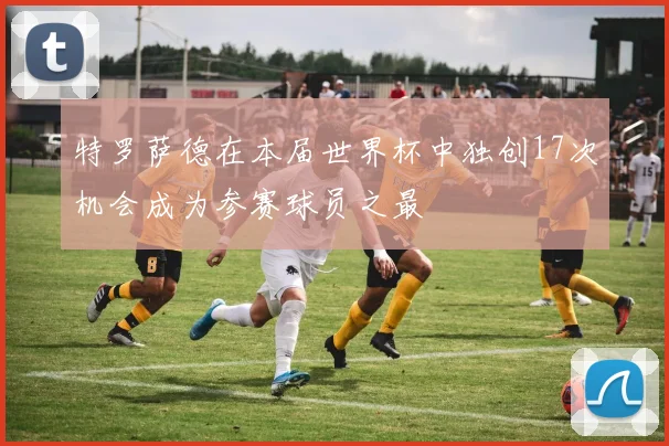 特罗萨德在本届世界杯中独创17次机会成为参赛球员之最
