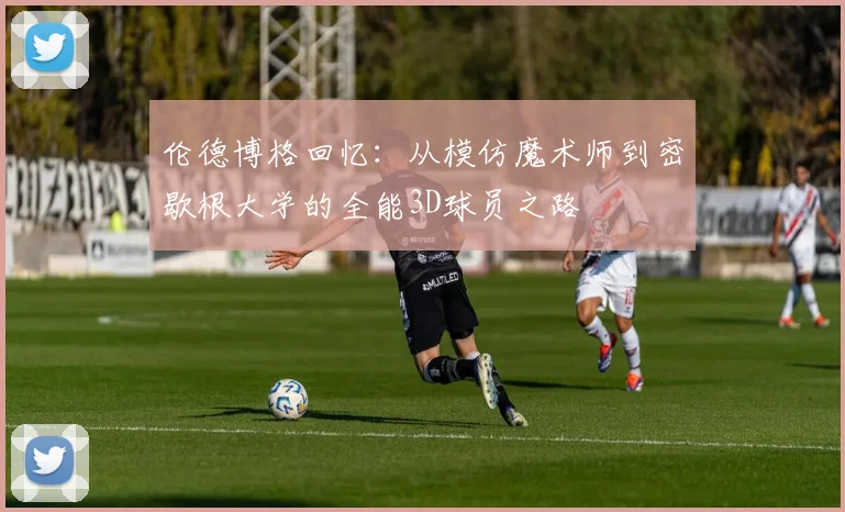 伦德博格回忆：从模仿魔术师到密歇根大学的全能3D球员之路