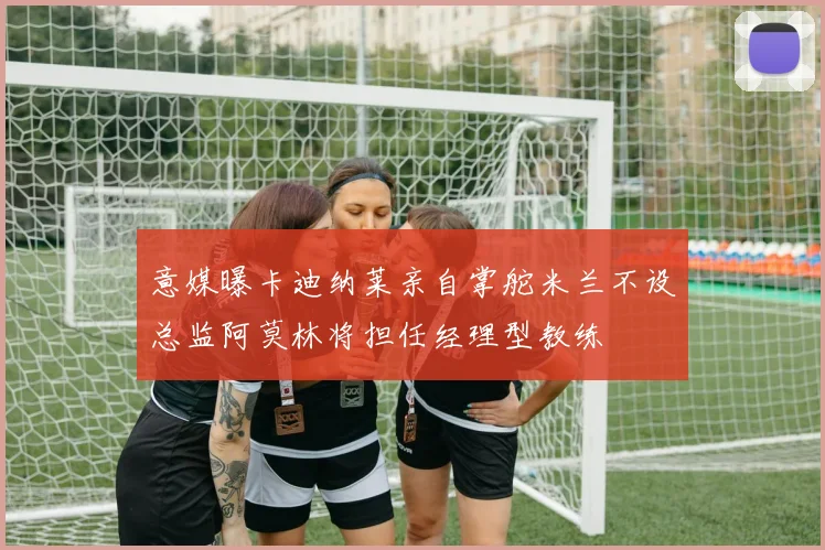 意媒曝卡迪纳莱亲自掌舵米兰不设总监阿莫林将担任经理型教练