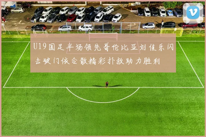U19国足半场领先哥伦比亚刘佳乐闪击破门依合散精彩扑救助力胜利