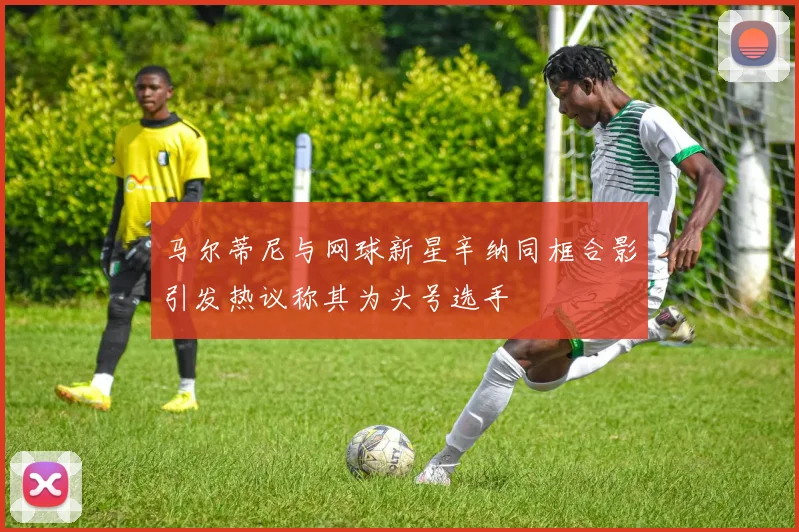 马尔蒂尼与网球新星辛纳同框合影引发热议称其为头号选手