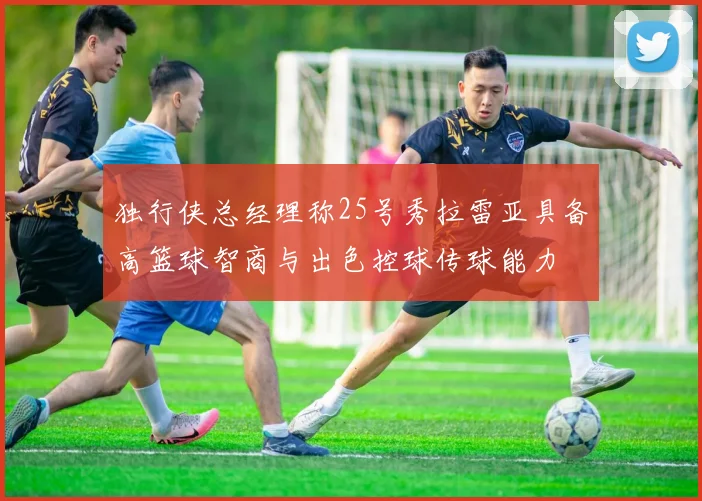 独行侠总经理称25号秀拉雷亚具备高篮球智商与出色控球传球能力