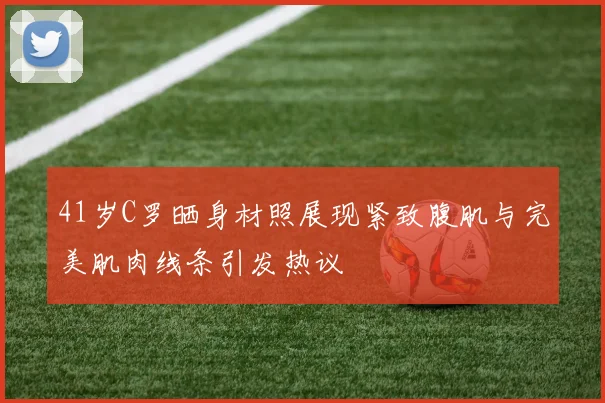 41岁C罗晒身材照展现紧致腹肌与完美肌肉线条引发热议