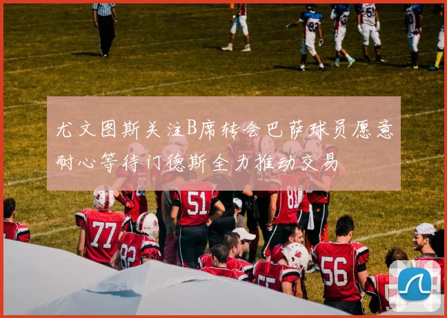 尤文图斯关注B席转会巴萨球员愿意耐心等待门德斯全力推动交易